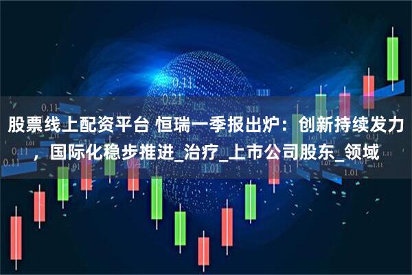 股票线上配资平台 恒瑞一季报出炉：创新持续发力，国际化稳步推进_治疗_上市公司股东_领域