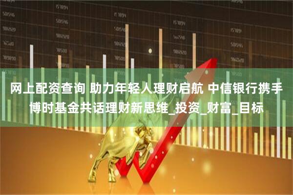 网上配资查询 助力年轻人理财启航 中信银行携手博时基金共话理财新思维_投资_财富_目标
