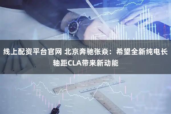 线上配资平台官网 北京奔驰张焱：希望全新纯电长轴距CLA带来新动能