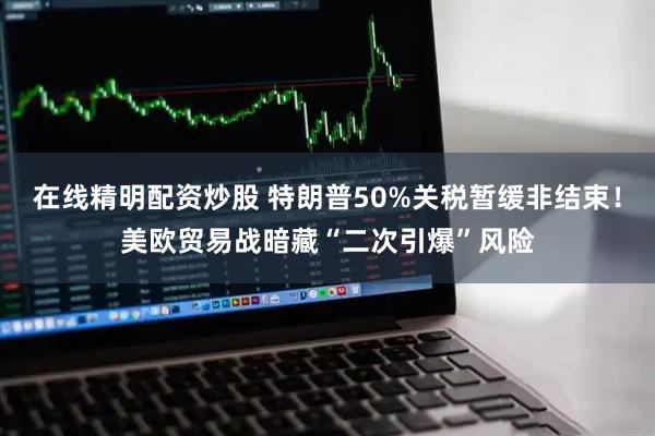 在线精明配资炒股 特朗普50%关税暂缓非结束！美欧贸易战暗藏“二次引爆”风险
