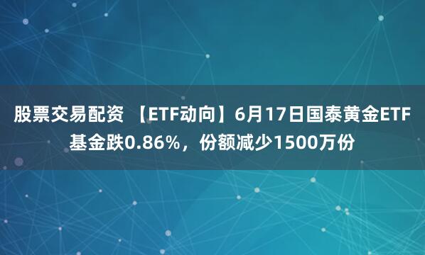 股票交易配资 【ETF动向】6月17日国泰黄金ETF基金跌0.86%，份额减少1500万份