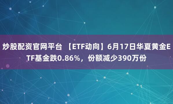 炒股配资官网平台 【ETF动向】6月17日华夏黄金ETF基金跌0.86%，份额减少390万份