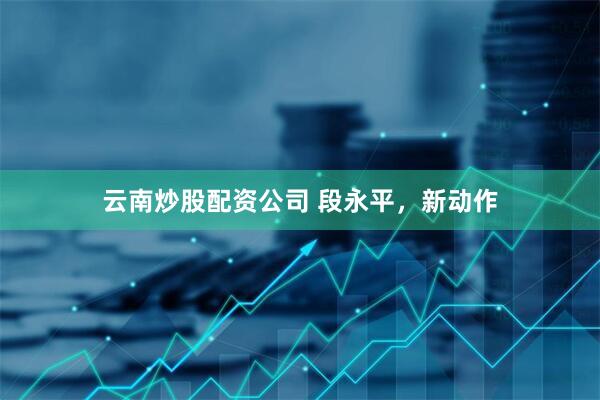 云南炒股配资公司 段永平，新动作