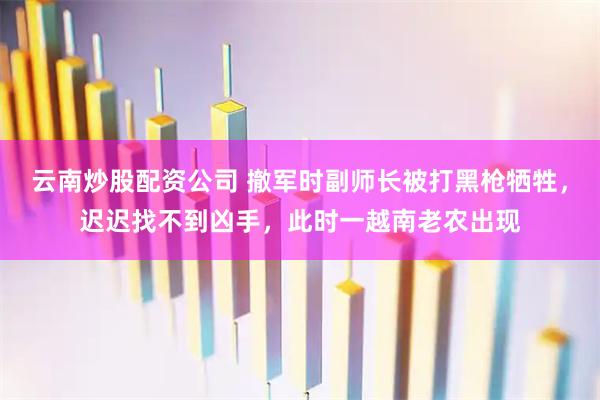 云南炒股配资公司 撤军时副师长被打黑枪牺牲，迟迟找不到凶手，此时一越南老农出现