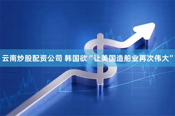 云南炒股配资公司 韩国欲“让美国造船业再次伟大”