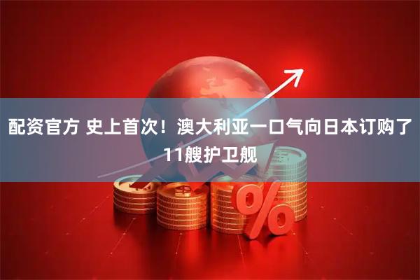 配资官方 史上首次！澳大利亚一口气向日本订购了11艘护卫舰