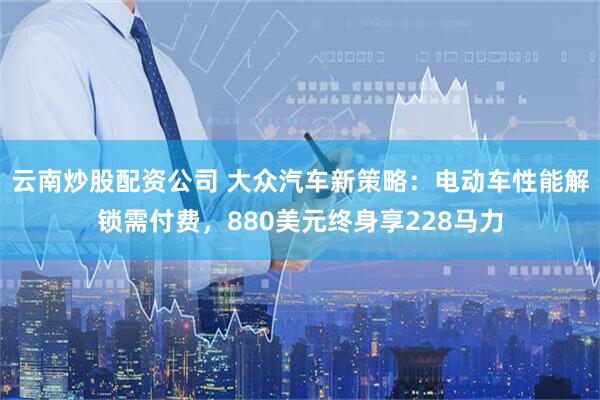 云南炒股配资公司 大众汽车新策略：电动车性能解锁需付费，880美元终身享228马力
