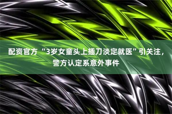 配资官方 “3岁女童头上插刀淡定就医”引关注，警方认定系意外事件
