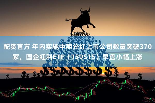 配资官方 年内实施中期分红上市公司数量突破370家，国企红利ETF（159515）早盘小幅上涨