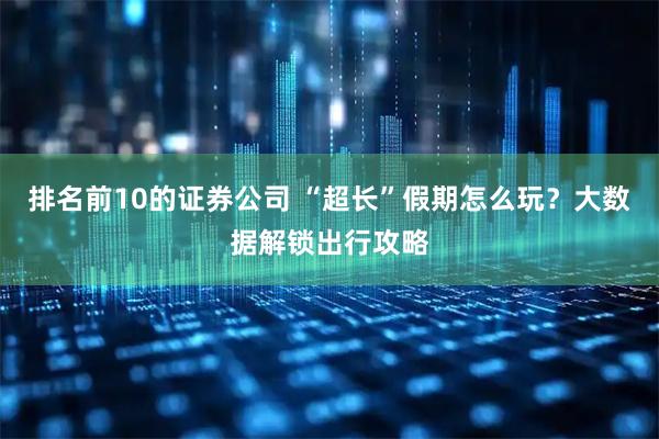 排名前10的证券公司 “超长”假期怎么玩？大数据解锁出行攻略