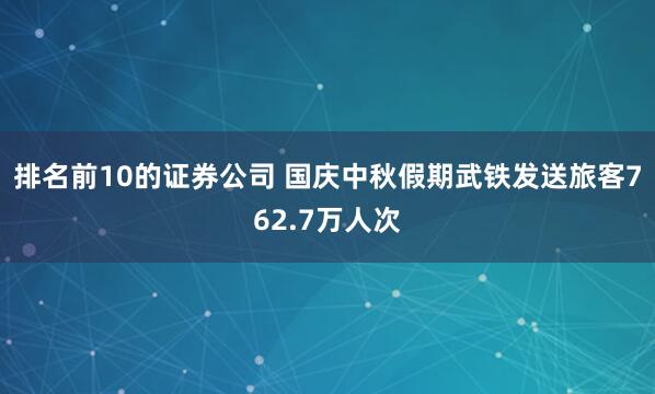 排名前10的证券公司 国庆中秋假期武铁发送旅客762.7万人次