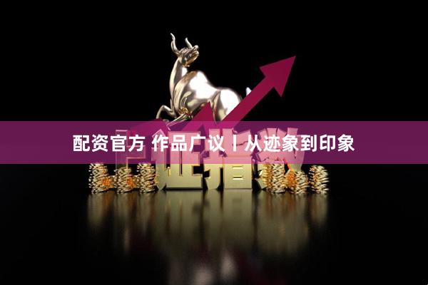 配资官方 作品广议丨从迹象到印象