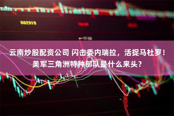 云南炒股配资公司 闪击委内瑞拉，活捉马杜罗！美军三角洲特种部队是什么来头？
