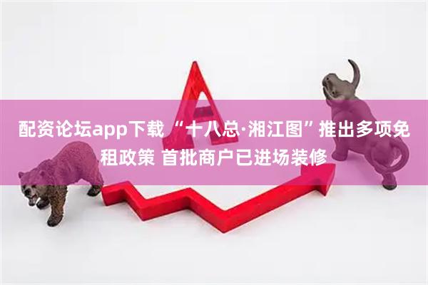 配资论坛app下载 “十八总·湘江图”推出多项免租政策 首批商户已进场装修